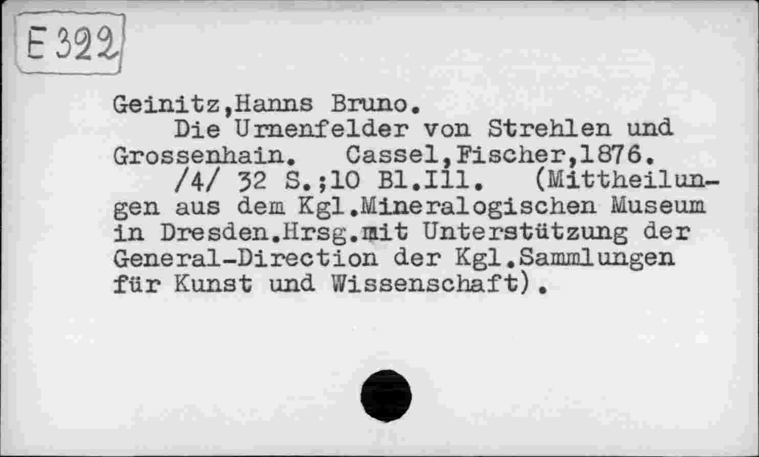 ﻿Geinitz,Hanns Bruno.
Die Urnenfelder von Strehlen und Grossenhain. Cassel,Fischer,1876.
/4/ 32 S.jlO Bl.Ill. (Mittheilungen aus dem Kgl.Mineralogischen Museum in Dresden.Hrsg.mit Unterstützung der General-Direction der Kgl.Sammlungen für Kunst und Wissenschaft).